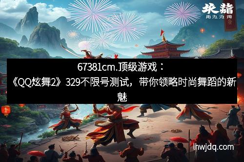 67381cm.顶级游戏:《QQ炫舞2》329不限号测试,带你领略时尚舞蹈的新魅力