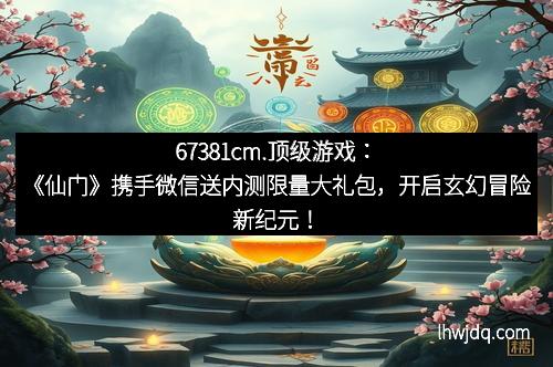 67381cm.顶级游戏:《仙门》携手微信送内测限量大礼包,开启玄幻冒险新纪元!