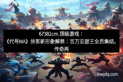 67381cm.顶级游戏:《代号MA》侠客新形象解禁:百万亚瑟王全员集结,传奇再次开启!