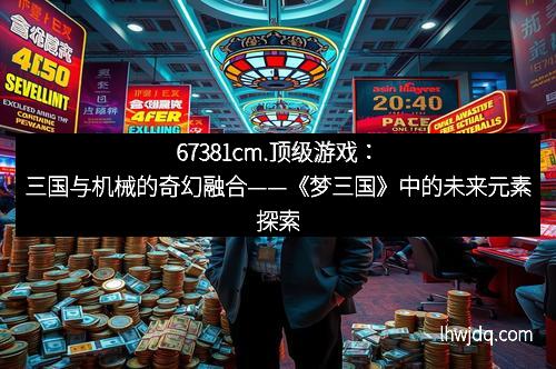67381cm.顶级游戏:三国与机械的奇幻融合——《梦三国》中的未来元素探索