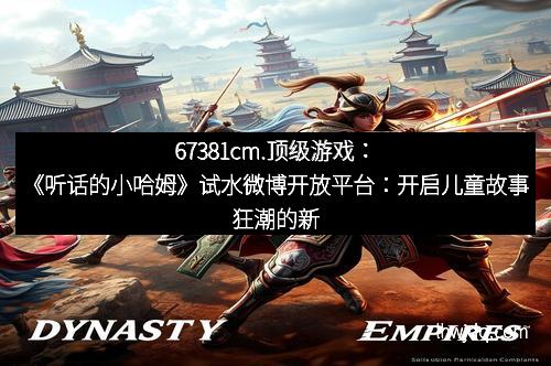 67381cm.顶级游戏:《听话的小哈姆》试水微博开放平台:开启儿童故事狂潮的新纪元