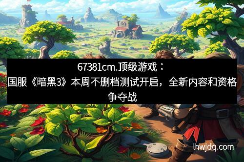 67381cm.顶级游戏:国服《暗黑3》本周不删档测试开启,全新内容和资格争夺战等你来战!