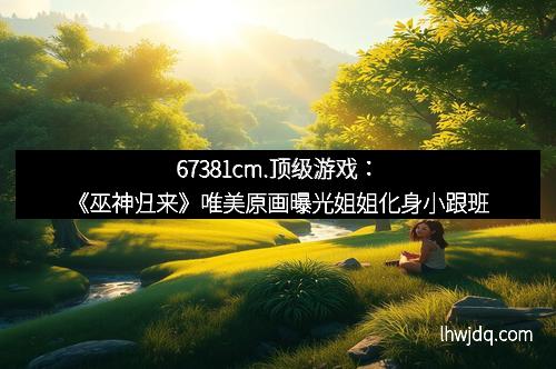 67381cm.顶级游戏:《巫神归来》唯美原画曝光姐姐化身小跟班